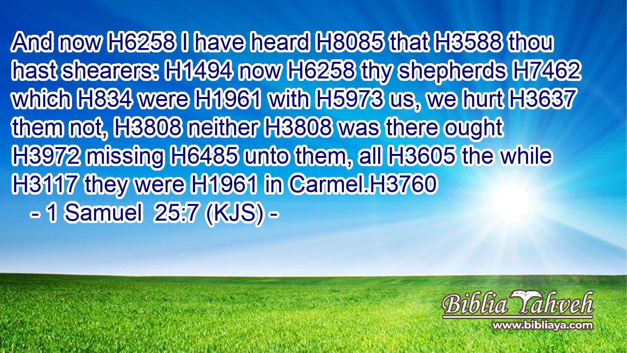 And now H6258 I have heard H8085 that H3588 thou hast shearers: H1494 now H6258 thy shepherds H7462 which H834 were H1961 with H5973 us, we hurt H3637 them not, H3808 neither H3808 was there ought H3972 missing H6485 unto them, all H3605 the while H3117 they were H1961 in Carmel.H3760