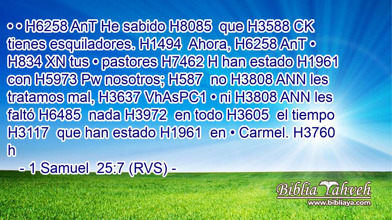• • H6258 AnT He sabido H8085  que H3588 CK tienes esquiladores. H1494  Ahora, H6258 AnT • H834 XN tus • pastores H7462 H han estado H1961  con H5973 Pw nosotros; H587  no H3808 ANN les tratamos mal, H3637 VhAsPC1 • ni H3808 ANN les faltó H6485  nada H3972  en todo H3605  el tiempo H3117  que han estado H1961  en • Carmel. H3760 h 