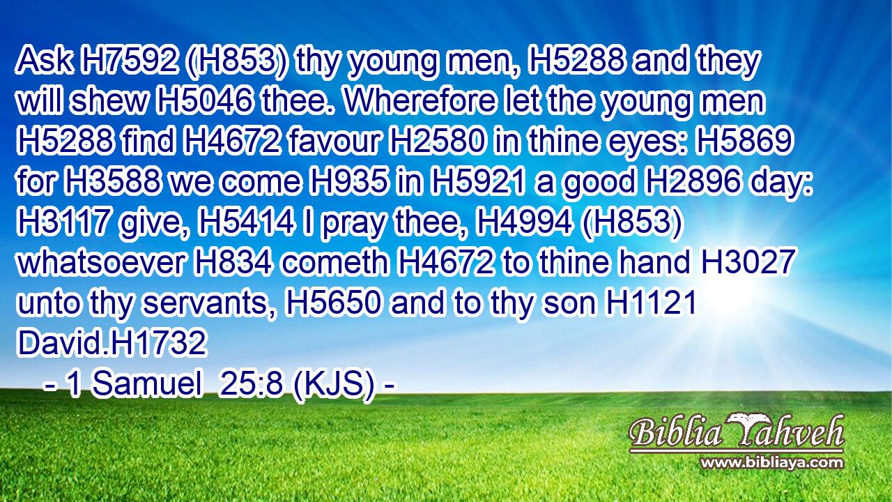 Ask H7592 (H853) thy young men, H5288 and they will shew H5046 thee. Wherefore let the young men H5288 find H4672 favour H2580 in thine eyes: H5869 for H3588 we come H935 in H5921 a good H2896 day: H3117 give, H5414 I pray thee, H4994 (H853) whatsoever H834 cometh H4672 to thine hand H3027 unto thy servants, H5650 and to thy son H1121 David.H1732