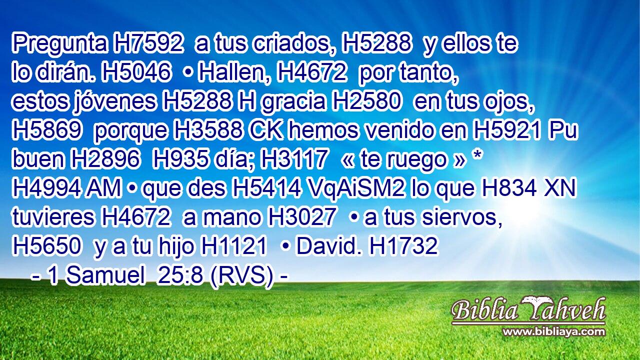 Pregunta H7592  a tus criados, H5288  y ellos te lo dirán. H5046  • Hallen, H4672  por tanto, estos jóvenes H5288 H gracia H2580  en tus ojos, H5869  porque H3588 CK hemos venido en H5921 Pu buen H2896  H935 día; H3117  « te ruego » * H4994 AM • que des H5414 VqAiSM2 lo que H834 XN tuvieres H4672  a mano H3027  • a tus siervos, H5650  y a tu hijo H1121  • David. H1732  