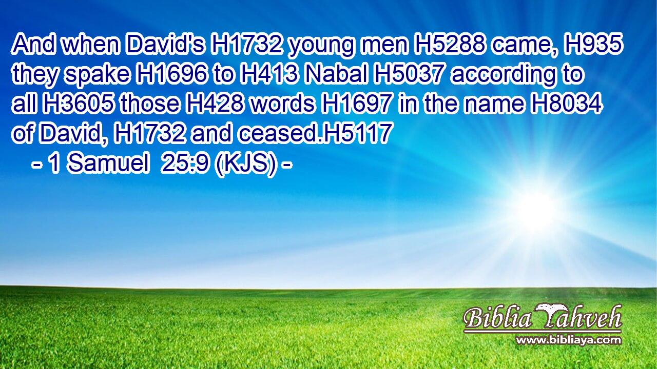 And when David's H1732 young men H5288 came, H935 they spake H1696 to H413 Nabal H5037 according to all H3605 those H428 words H1697 in the name H8034 of David, H1732 and ceased.H5117