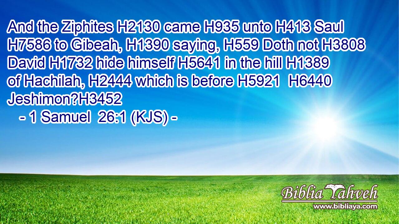 And the Ziphites H2130 came H935 unto H413 Saul H7586 to Gibeah, H1390 saying, H559 Doth not H3808 David H1732 hide himself H5641 in the hill H1389 of Hachilah, H2444 which is before H5921  H6440 Jeshimon?H3452
