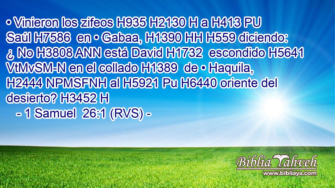• Vinieron los zifeos H935 H2130 H a H413 PU Saúl H7586  en • Gabaa, H1390 HH H559 diciendo: ¿ No H3808 ANN está David H1732  escondido H5641 VtMvSM-N en el collado H1389  de • Haquila, H2444 NPMSFNH al H5921 Pu H6440 oriente del desierto? H3452 H 
