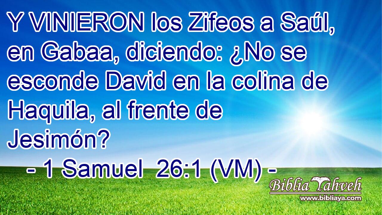  Y VINIERON los Zifeos a Saúl, en Gabaa, diciendo: ¿No se esconde David en la colina de Haquila, al frente de Jesimón? 