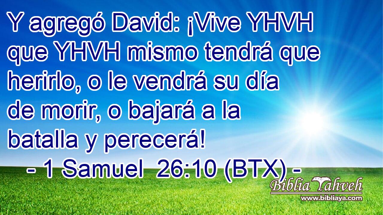 Y agregó David: ¡Vive YHVH que YHVH mismo tendrá que herirlo, o le vendrá su día de morir, o bajará a la batalla y perecerá!