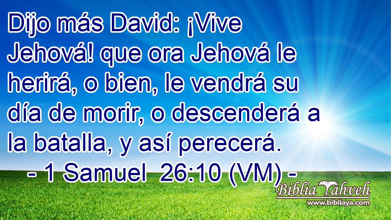  Dijo más David: ¡Vive Jehová! que ora Jehová le herirá, o bien, le vendrá su día de morir, o descenderá a la batalla, y así perecerá. 