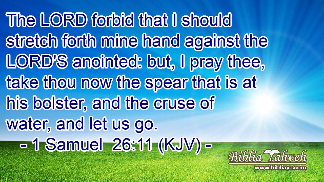 The LORD forbid that I should stretch forth mine hand against the LORD'S anointed: but, I pray thee, take thou now the spear that is at his bolster, and the cruse of water, and let us go.
