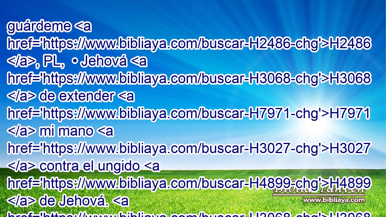 guárdeme H2486 , PL,  • Jehová H3068  de extender H7971  mi mano H3027  contra el ungido H4899  de Jehová. H3068  Pero toma H3947  ahora H6258 AnT • H4994 AM • la lanza H2595 H que H834 XN está a su cabecera, H4763  y • la vasija H6835  de • agua, H4325 H y vámonos. H1980  • • H587  
