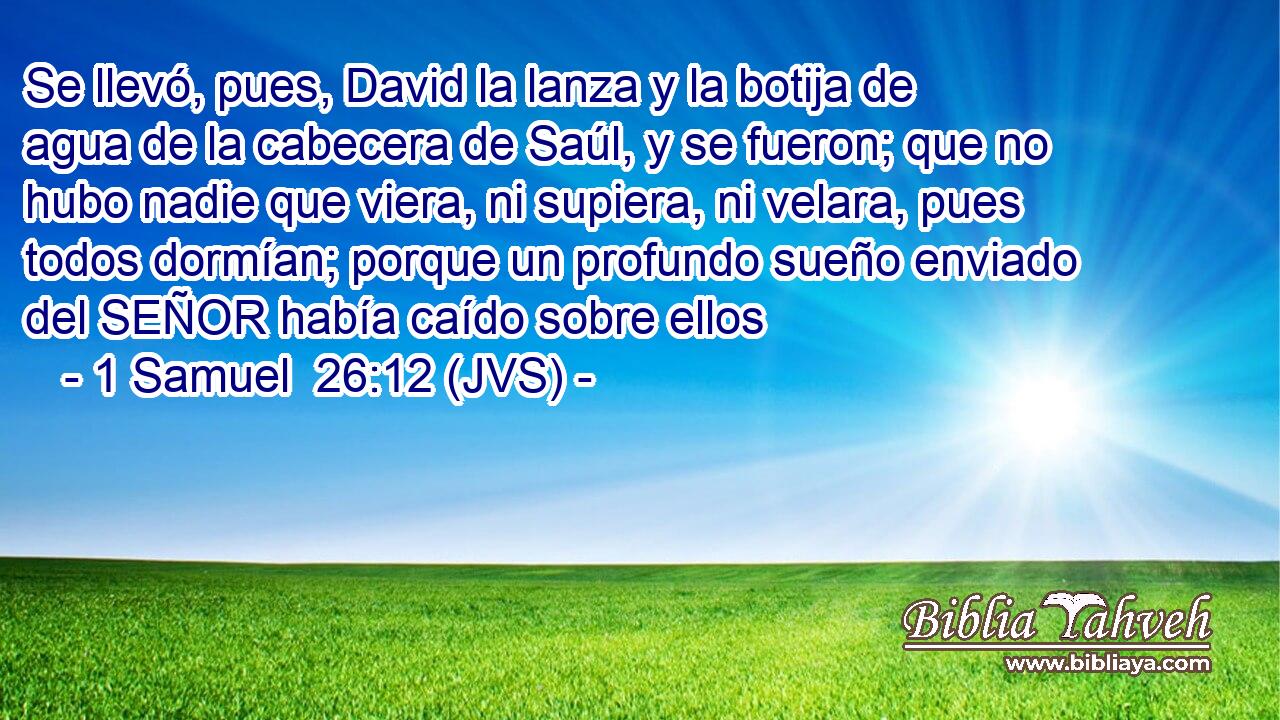 Se llevó, pues, David la lanza y la botija de agua de la cabecera de Saúl, y se fueron; que no hubo nadie que viera, ni supiera, ni velara, pues todos dormían; porque un profundo sueño enviado del SEÑOR había caído sobre ellos