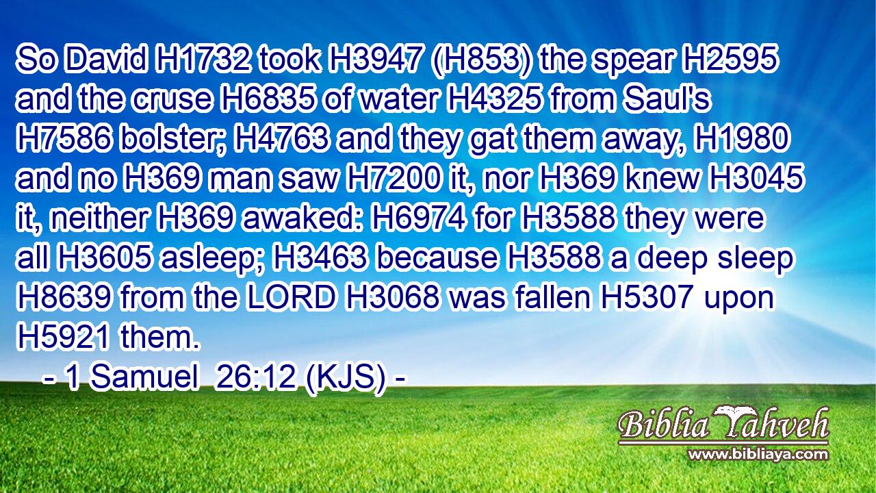 So David H1732 took H3947 (H853) the spear H2595 and the cruse H6835 of water H4325 from Saul's H7586 bolster; H4763 and they gat them away, H1980 and no H369 man saw H7200 it, nor H369 knew H3045 it, neither H369 awaked: H6974 for H3588 they were all H3605 asleep; H3463 because H3588 a deep sleep H8639 from the LORD H3068 was fallen H5307 upon H5921 them.