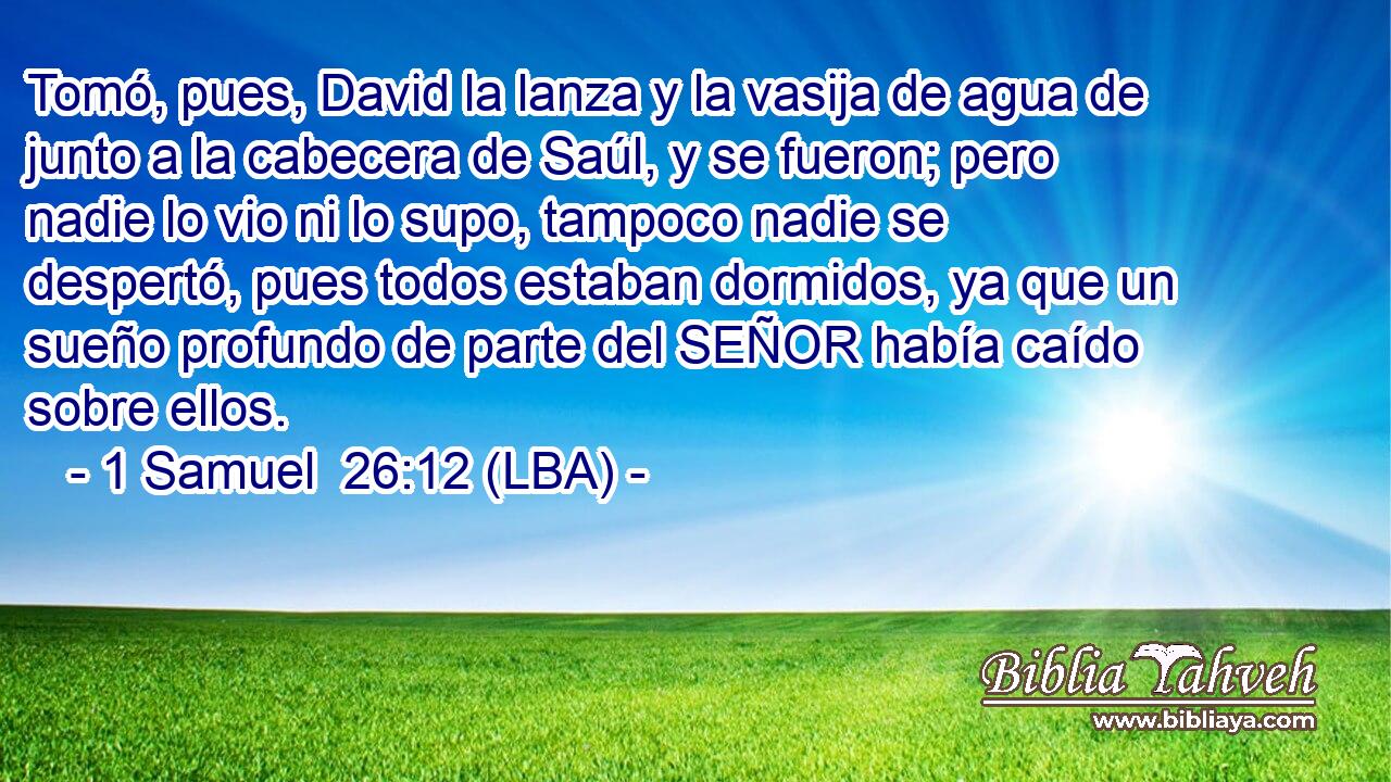 Tomó, pues, David la lanza y la vasija de agua de junto a la cabecera de Saúl, y se fueron; pero nadie lo vio ni lo supo, tampoco nadie se despertó, pues todos estaban dormidos, ya que un sueño profundo de parte del SEÑOR había caído sobre ellos.