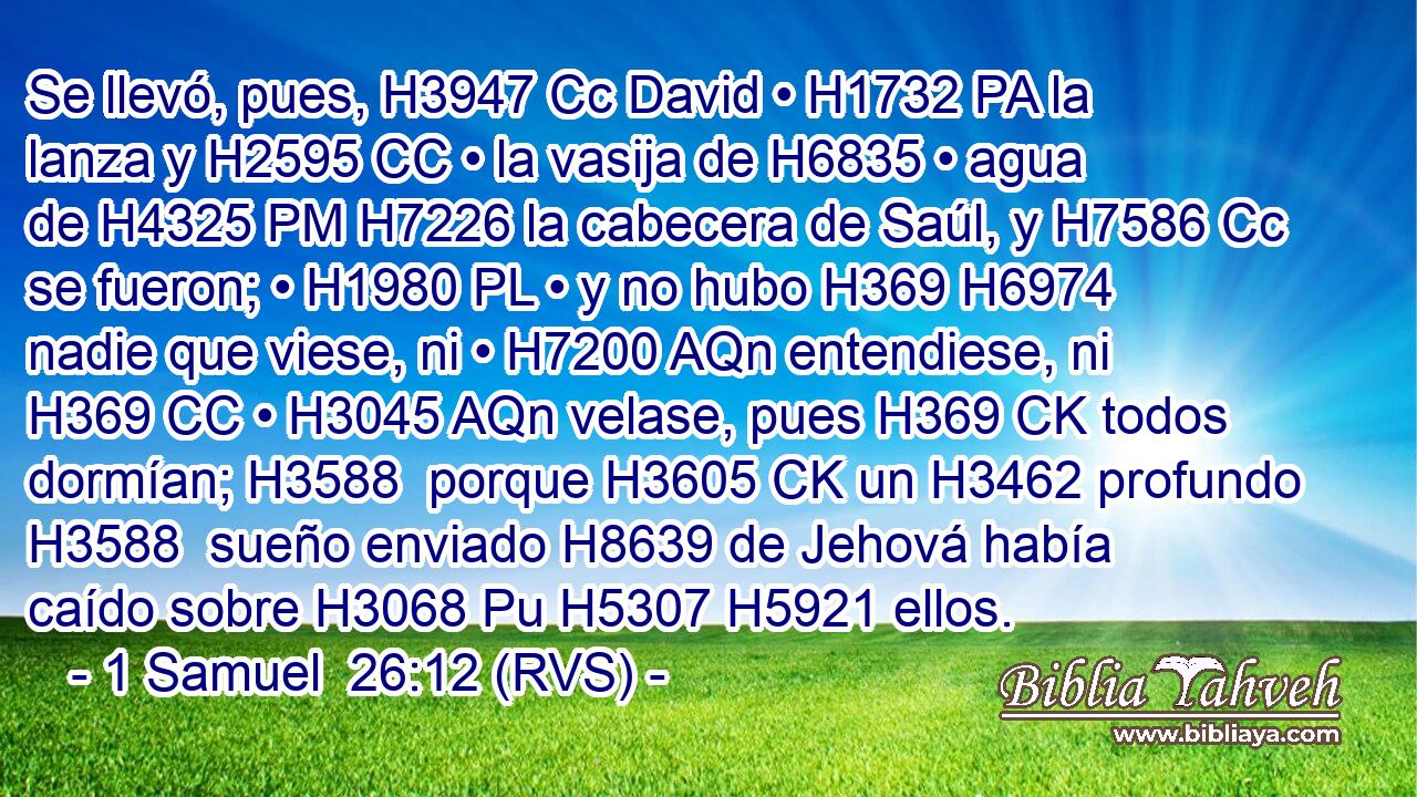 Se llevó, pues, H3947 Cc David • H1732 PA la lanza y H2595 CC • la vasija de H6835 • agua de H4325 PM H7226 la cabecera de Saúl, y H7586 Cc se fueron; • H1980 PL • y no hubo H369 H6974 nadie que viese, ni • H7200 AQn entendiese, ni H369 CC • H3045 AQn velase, pues H369 CK todos dormían; H3588  porque H3605 CK un H3462 profundo H3588  sueño enviado H8639 de Jehová había caído sobre H3068 Pu H5307 H5921 ellos. 
