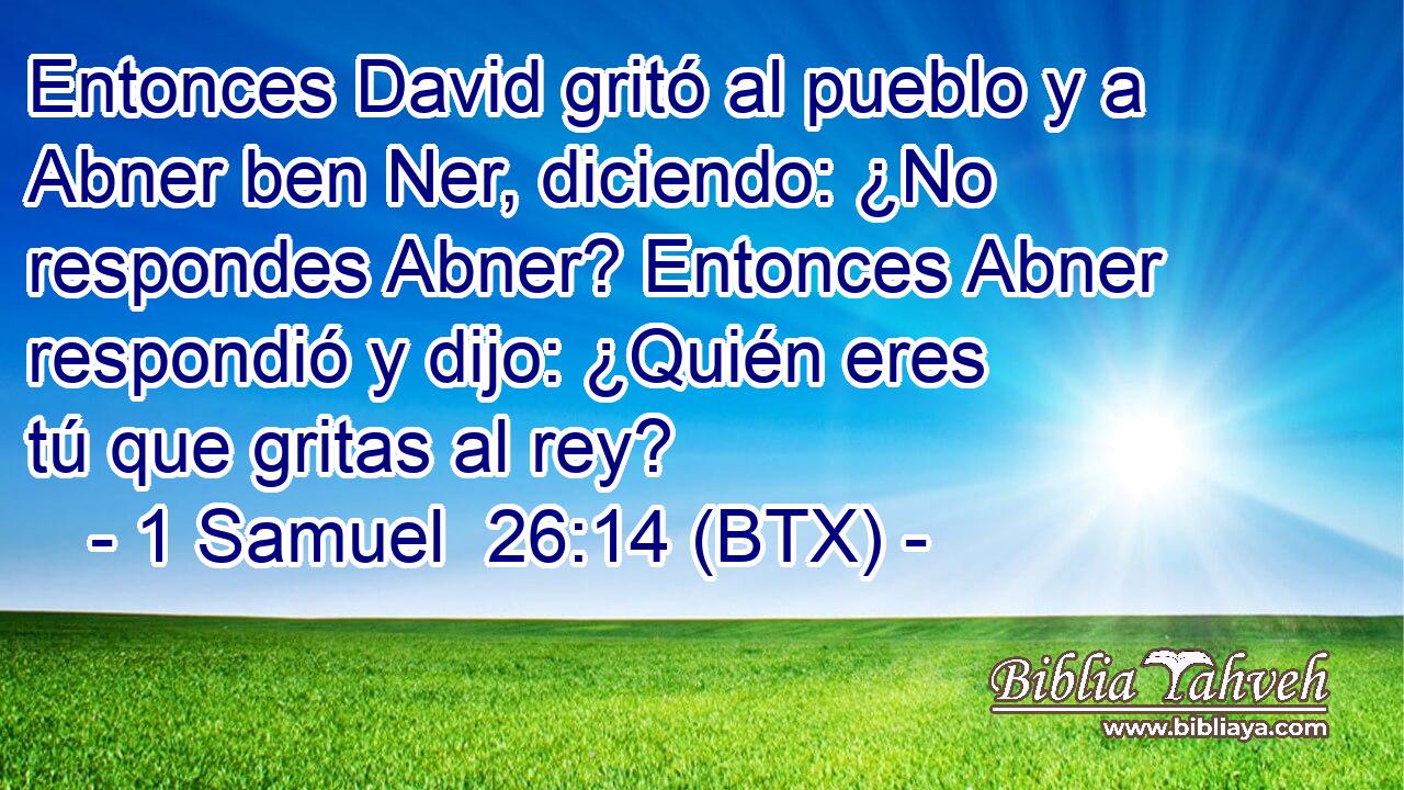 Entonces David gritó al pueblo y a Abner ben Ner, diciendo: ¿No respondes Abner? Entonces Abner respondió y dijo: ¿Quién eres tú que gritas al rey?