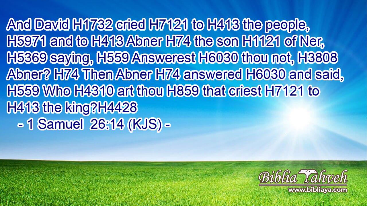 And David H1732 cried H7121 to H413 the people, H5971 and to H413 Abner H74 the son H1121 of Ner, H5369 saying, H559 Answerest H6030 thou not, H3808 Abner? H74 Then Abner H74 answered H6030 and said, H559 Who H4310 art thou H859 that criest H7121 to H413 the king?H4428
