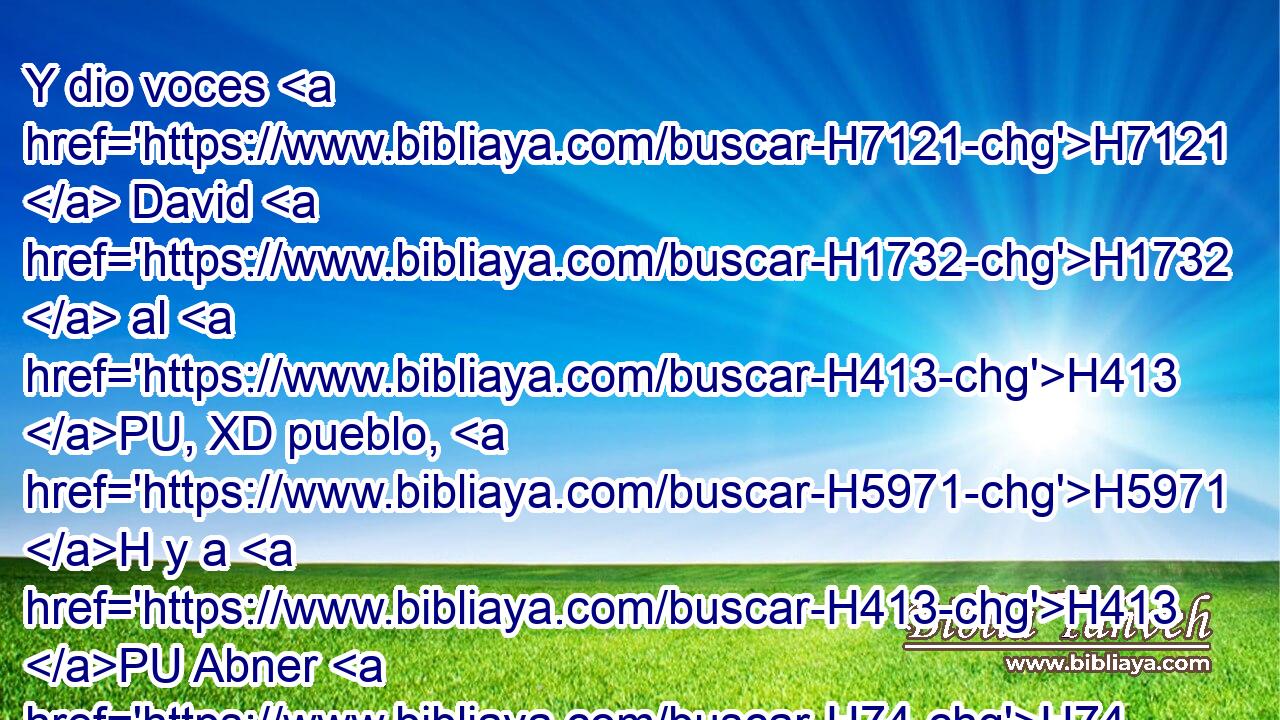 Y dio voces H7121  David H1732  al H413 PU, XD pueblo, H5971 H y a H413 PU Abner H74  hijo H1121  de Ner, H5369  diciendo: ¿ No H3808 ANN respondes, H6030  Abner? H74  Entonces Abner H74  respondió H6030  y dijo: H559  ¿Quién H4310 AIb eres tú H859  que gritas H7121  al H413 PU, XD rey? H4428 H 