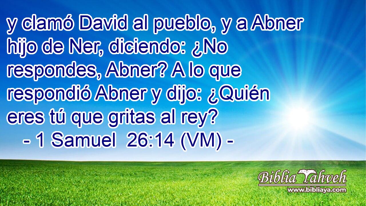  y clamó David al pueblo, y a Abner hijo de Ner, diciendo: ¿No respondes, Abner? A lo que respondió Abner y dijo: ¿Quién eres tú que gritas al rey? 