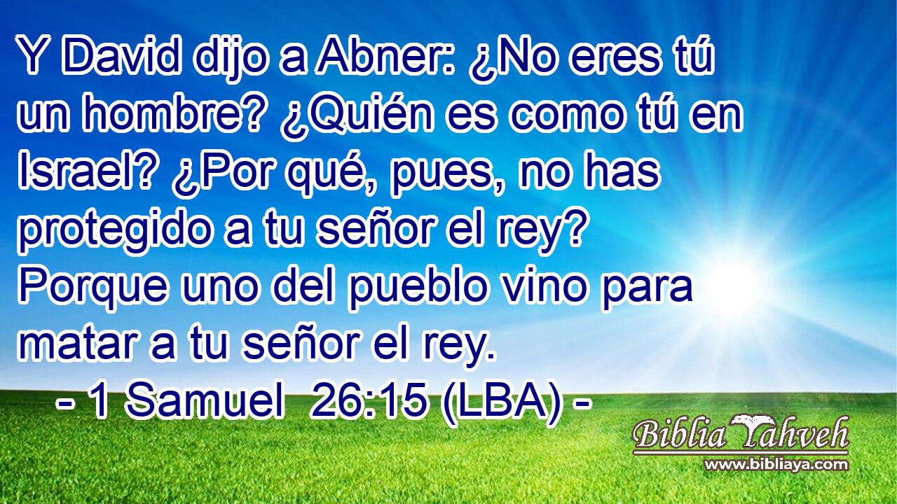 Y David dijo a Abner: ¿No eres tú un hombre? ¿Quién es como tú en Israel? ¿Por qué, pues, no has protegido a tu señor el rey? Porque uno del pueblo vino para matar a tu señor el rey.