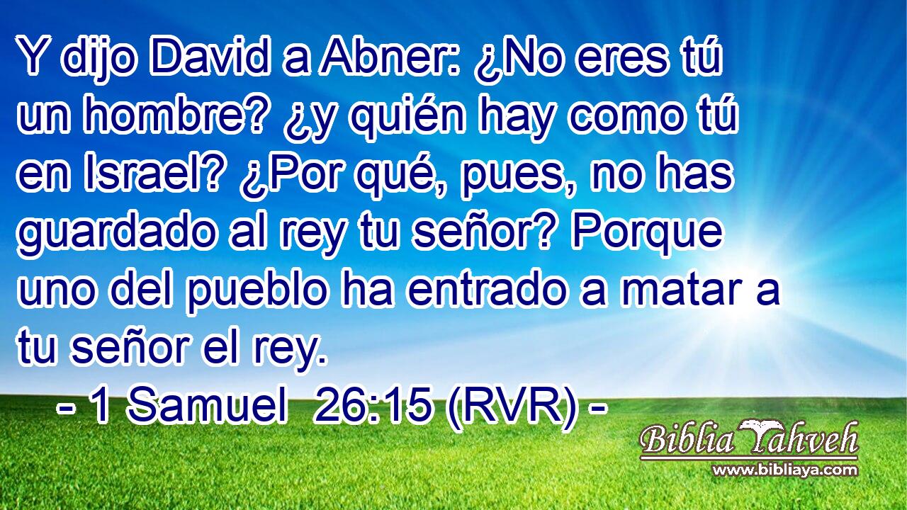 Y dijo David a Abner: ¿No eres tú un hombre? ¿y quién hay como tú en Israel? ¿Por qué, pues, no has guardado al rey tu señor? Porque uno del pueblo ha entrado a matar a tu señor el rey.