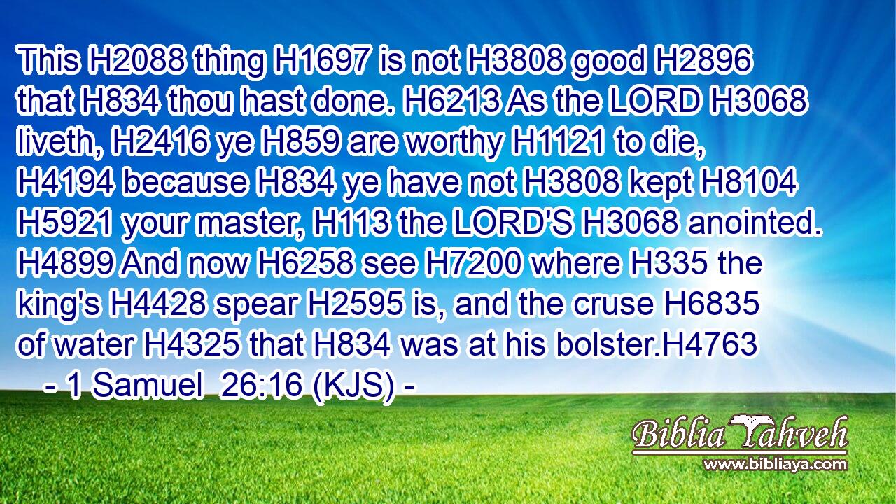 This H2088 thing H1697 is not H3808 good H2896 that H834 thou hast done. H6213 As the LORD H3068 liveth, H2416 ye H859 are worthy H1121 to die, H4194 because H834 ye have not H3808 kept H8104  H5921 your master, H113 the LORD'S H3068 anointed. H4899 And now H6258 see H7200 where H335 the king's H4428 spear H2595 is, and the cruse H6835 of water H4325 that H834 was at his bolster.H4763