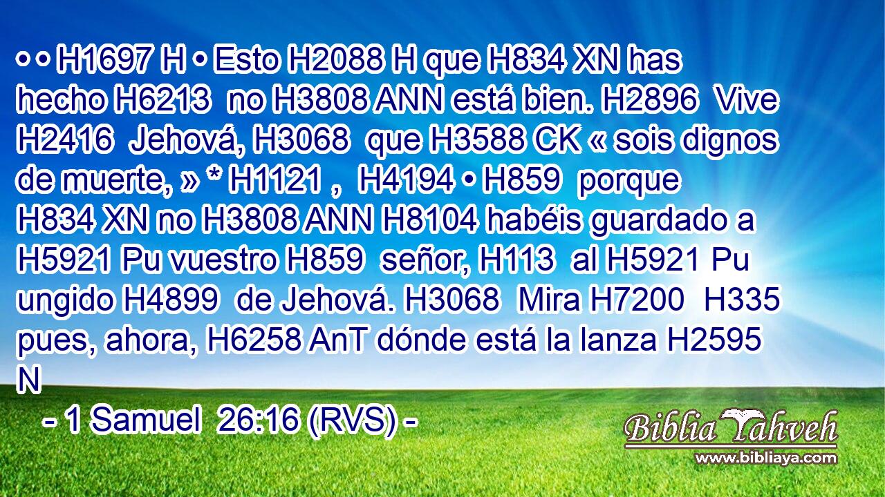 • • H1697 H • Esto H2088 H que H834 XN has hecho H6213  no H3808 ANN está bien. H2896  Vive H2416  Jehová, H3068  que H3588 CK « sois dignos de muerte, » * H1121 ,  H4194 • H859  porque H834 XN no H3808 ANN H8104 habéis guardado a H5921 Pu vuestro H859  señor, H113  al H5921 Pu ungido H4899  de Jehová. H3068  Mira H7200  H335 pues, ahora, H6258 AnT dónde está la lanza H2595 N