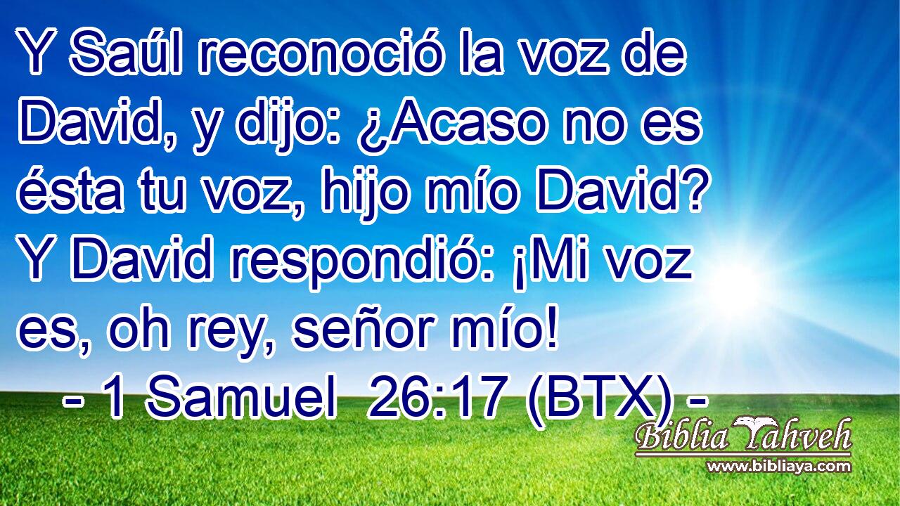 Y Saúl reconoció la voz de David, y dijo: ¿Acaso no es ésta tu voz, hijo mío David? Y David respondió: ¡Mi voz es, oh rey, señor mío!