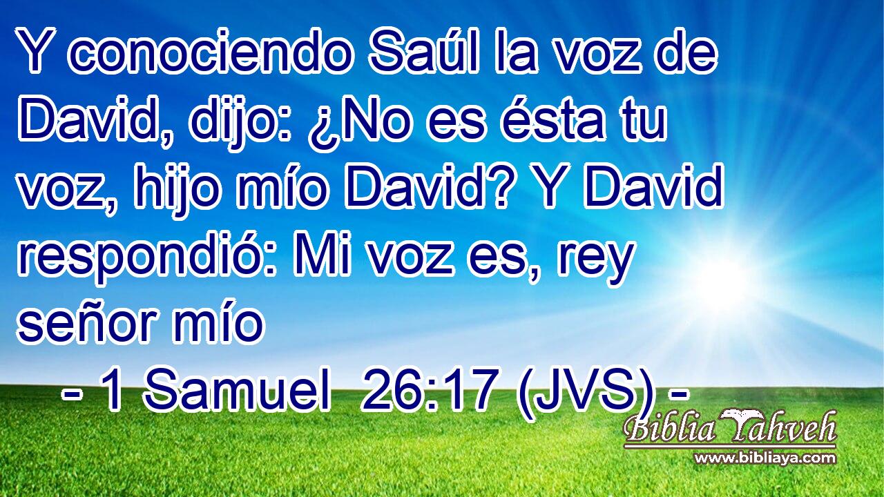 Y conociendo Saúl la voz de David, dijo: ¿No es ésta tu voz, hijo mío David? Y David respondió: Mi voz es, rey señor mío