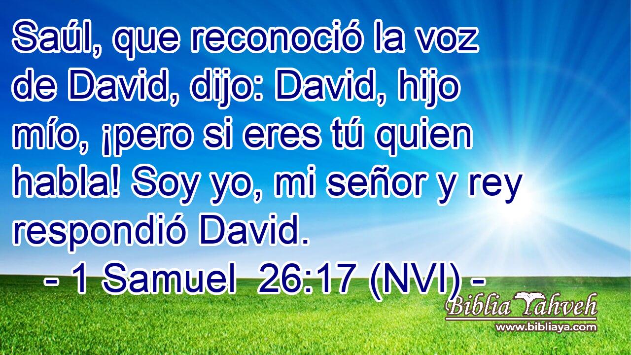  Saúl, que reconoció la voz de David, dijo: David, hijo mío, ¡pero si eres tú quien habla! Soy yo, mi señor y rey respondió David. 