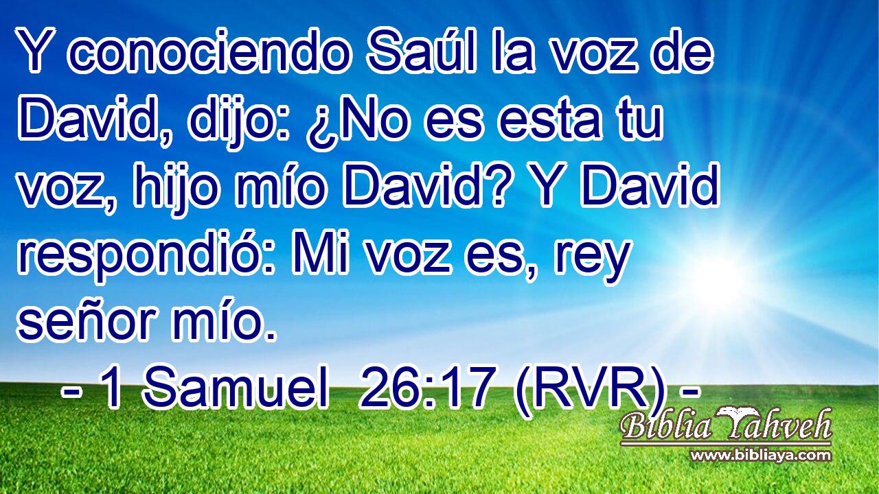 Y conociendo Saúl la voz de David, dijo: ¿No es esta tu voz, hijo mío David? Y David respondió: Mi voz es, rey señor mío.