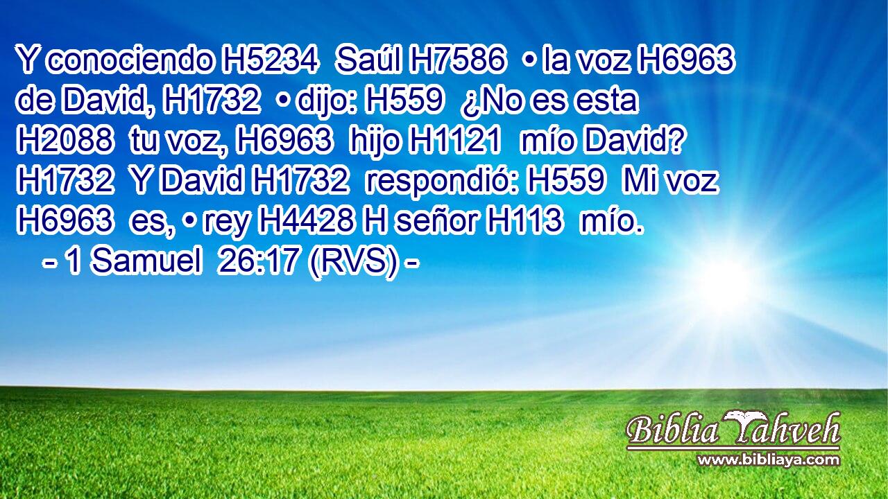 Y conociendo H5234  Saúl H7586  • la voz H6963  de David, H1732  • dijo: H559  ¿No es esta H2088  tu voz, H6963  hijo H1121  mío David? H1732  Y David H1732  respondió: H559  Mi voz H6963  es, • rey H4428 H señor H113  mío. 
