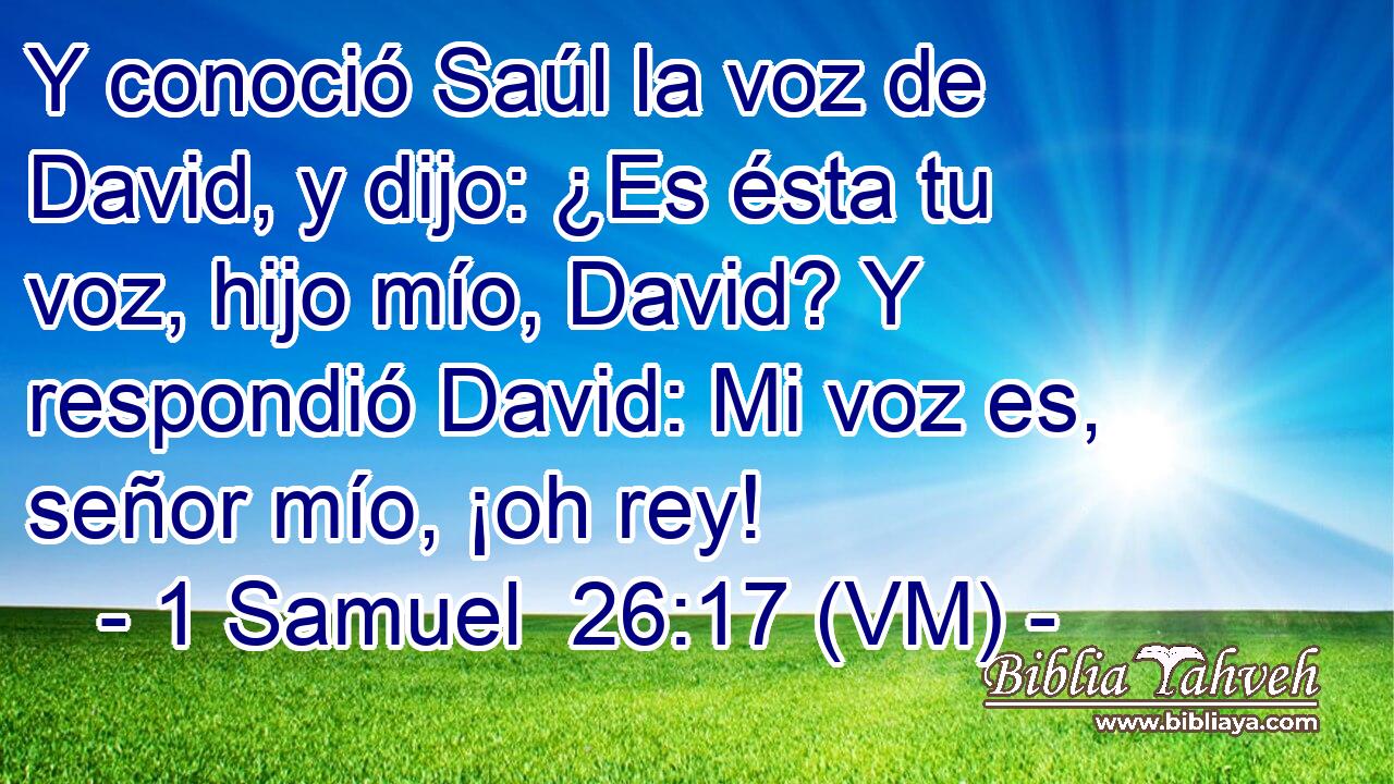  Y conoció Saúl la voz de David, y dijo: ¿Es ésta tu voz, hijo mío, David? Y respondió David: Mi voz es, señor mío, ¡oh rey! 