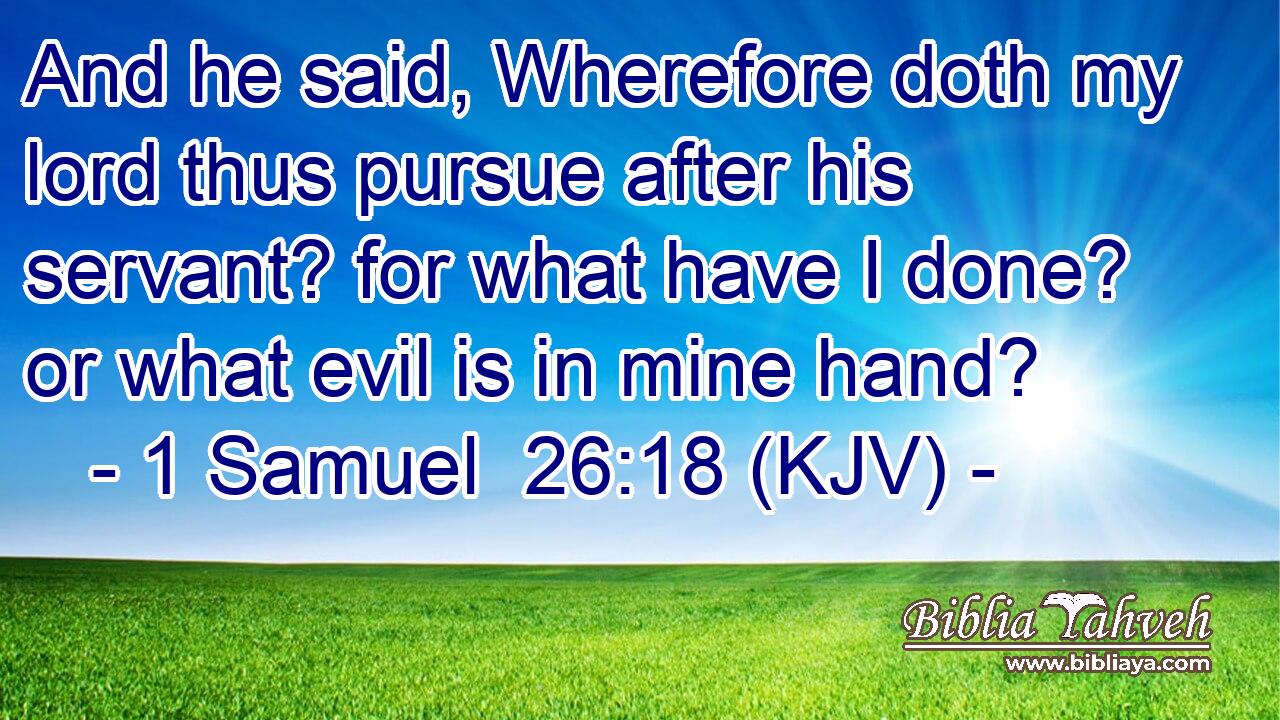 And he said, Wherefore doth my lord thus pursue after his servant? for what have I done? or what evil is in mine hand?