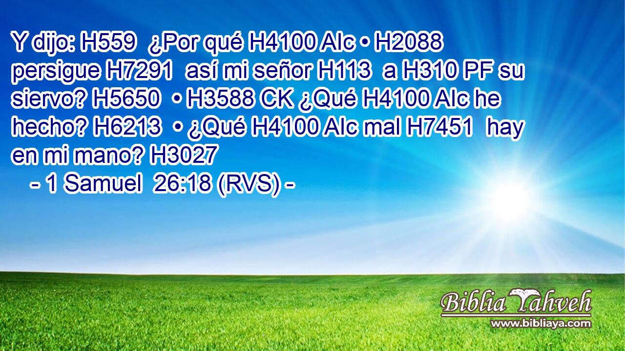 Y dijo: H559  ¿Por qué H4100 AIc • H2088  persigue H7291  así mi señor H113  a H310 PF su siervo? H5650  • H3588 CK ¿Qué H4100 AIc he hecho? H6213  • ¿Qué H4100 AIc mal H7451  hay en mi mano? H3027  
