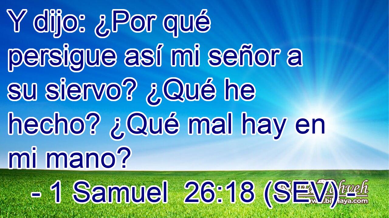 Y dijo: ¿Por qué persigue así mi señor a su siervo? ¿Qué he hecho? ¿Qué mal hay en mi mano?
