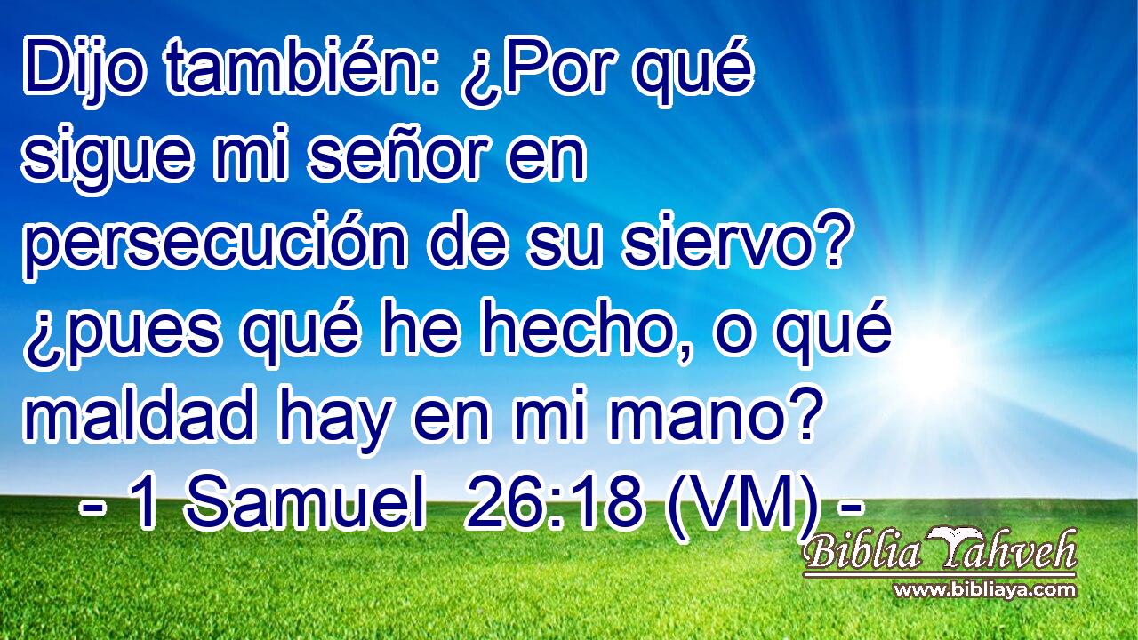  Dijo también: ¿Por qué sigue mi señor en persecución de su siervo? ¿pues qué he hecho, o qué maldad hay en mi mano? 