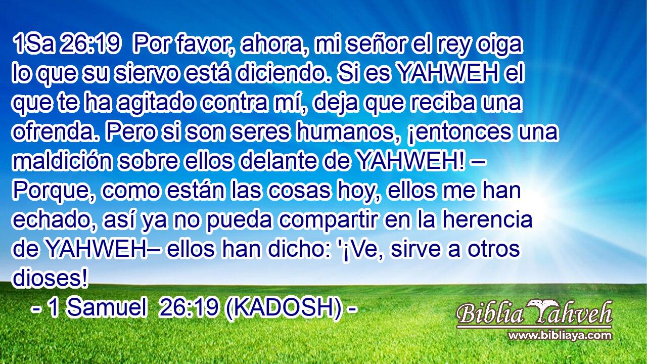  Por favor, ahora, mi señor el rey oiga lo que su siervo está diciendo. Si es YAHWEH el que te ha agitado contra mí, deja que reciba una ofrenda. Pero si son seres humanos, ¡entonces una maldición sobre ellos delante de YAHWEH! – Porque, como están las cosas hoy, ellos me han echado, así ya no pueda compartir en la herencia de YAHWEH– ellos han dicho: '¡Ve, sirve a otros dioses! 