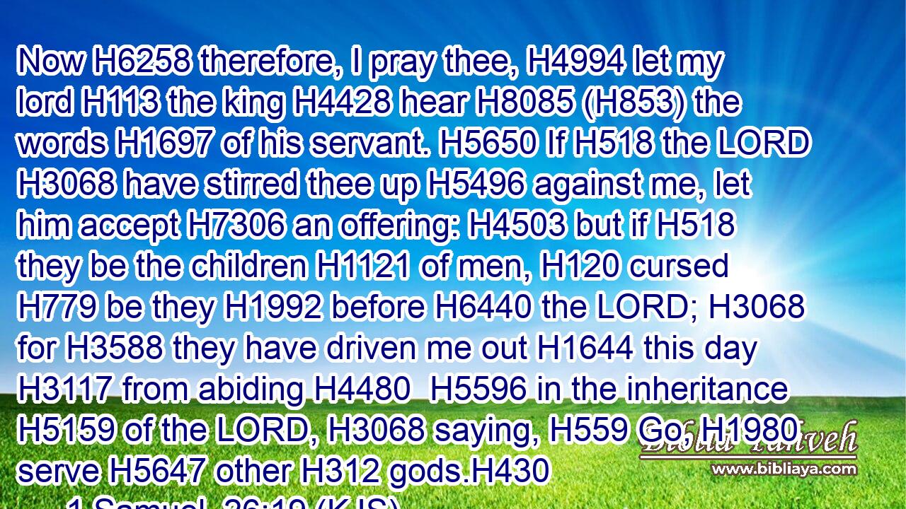 Now H6258 therefore, I pray thee, H4994 let my lord H113 the king H4428 hear H8085 (H853) the words H1697 of his servant. H5650 If H518 the LORD H3068 have stirred thee up H5496 against me, let him accept H7306 an offering: H4503 but if H518 they be the children H1121 of men, H120 cursed H779 be they H1992 before H6440 the LORD; H3068 for H3588 they have driven me out H1644 this day H3117 from abiding H4480  H5596 in the inheritance H5159 of the LORD, H3068 saying, H559 Go, H1980 serve H5647 other H312 gods.H430