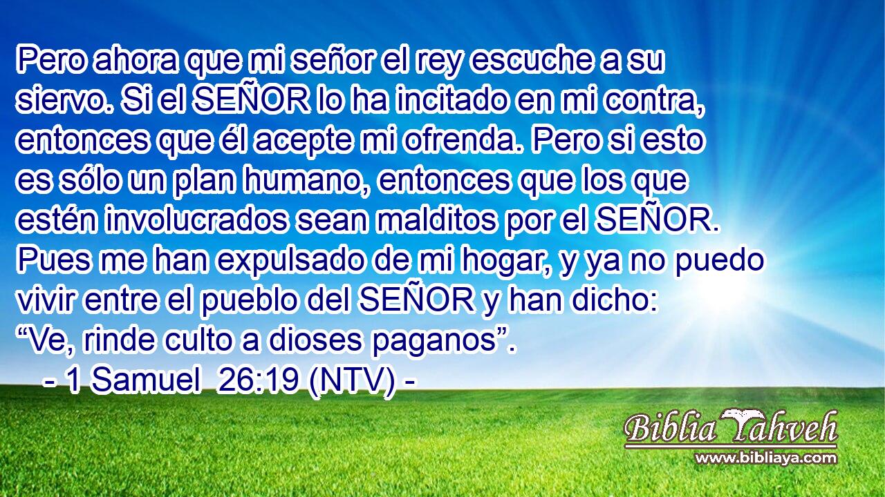 Pero ahora que mi señor el rey escuche a su siervo. Si el SEÑOR lo ha incitado en mi contra, entonces que él acepte mi ofrenda. Pero si esto es sólo un plan humano, entonces que los que estén involucrados sean malditos por el SEÑOR. Pues me han expulsado de mi hogar, y ya no puedo vivir entre el pueblo del SEÑOR y han dicho: “Ve, rinde culto a dioses paganos”.