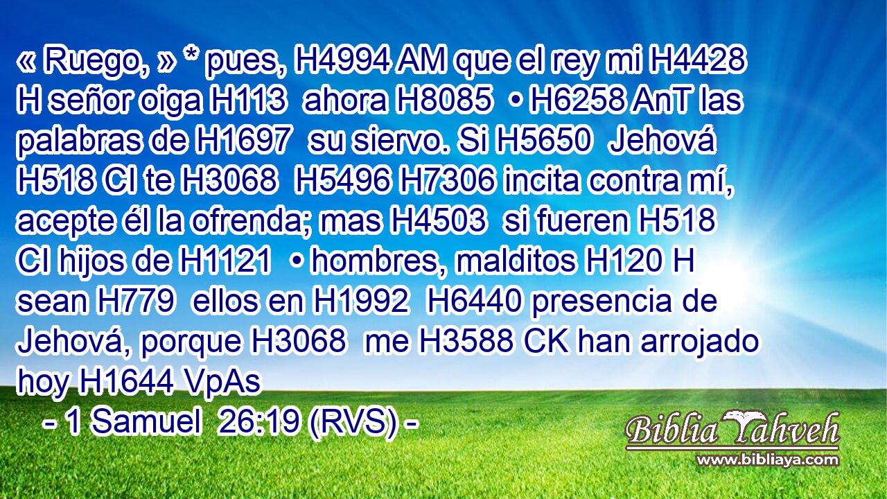 « Ruego, » * pues, H4994 AM que el rey mi H4428 H señor oiga H113  ahora H8085  • H6258 AnT las palabras de H1697  su siervo. Si H5650  Jehová H518 CI te H3068  H5496 H7306 incita contra mí, acepte él la ofrenda; mas H4503  si fueren H518 CI hijos de H1121  • hombres, malditos H120 H sean H779  ellos en H1992  H6440 presencia de Jehová, porque H3068  me H3588 CK han arrojado hoy H1644 VpAs