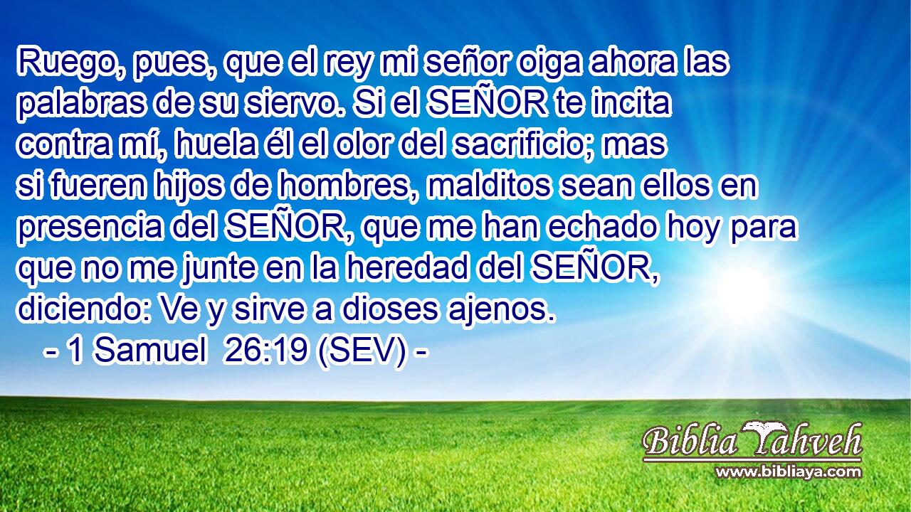 Ruego, pues, que el rey mi señor oiga ahora las palabras de su siervo. Si el SEÑOR te incita contra mí, huela él el olor del sacrificio; mas si fueren hijos de hombres, malditos sean ellos en presencia del SEÑOR, que me han echado hoy para que no me junte en la heredad del SEÑOR, diciendo: Ve y sirve a dioses ajenos.