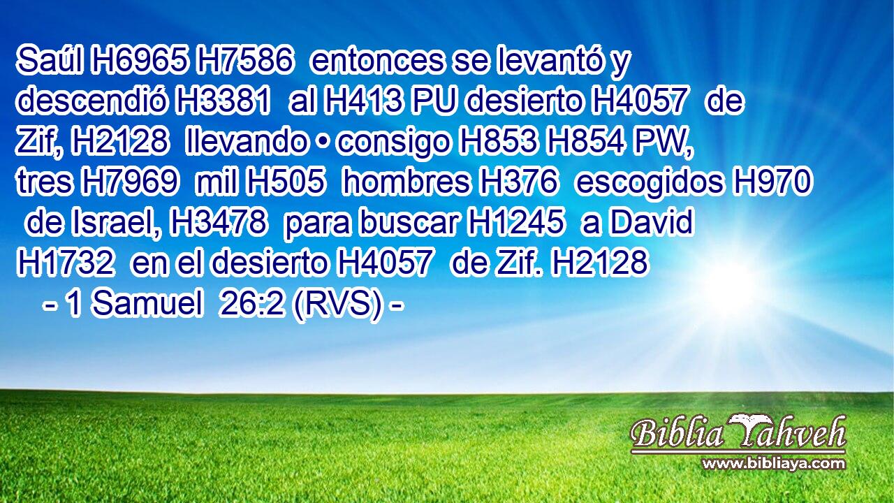 Saúl H6965 H7586  entonces se levantó y descendió H3381  al H413 PU desierto H4057  de Zif, H2128  llevando • consigo H853 H854 PW,  tres H7969  mil H505  hombres H376  escogidos H970  de Israel, H3478  para buscar H1245  a David H1732  en el desierto H4057  de Zif. H2128  
