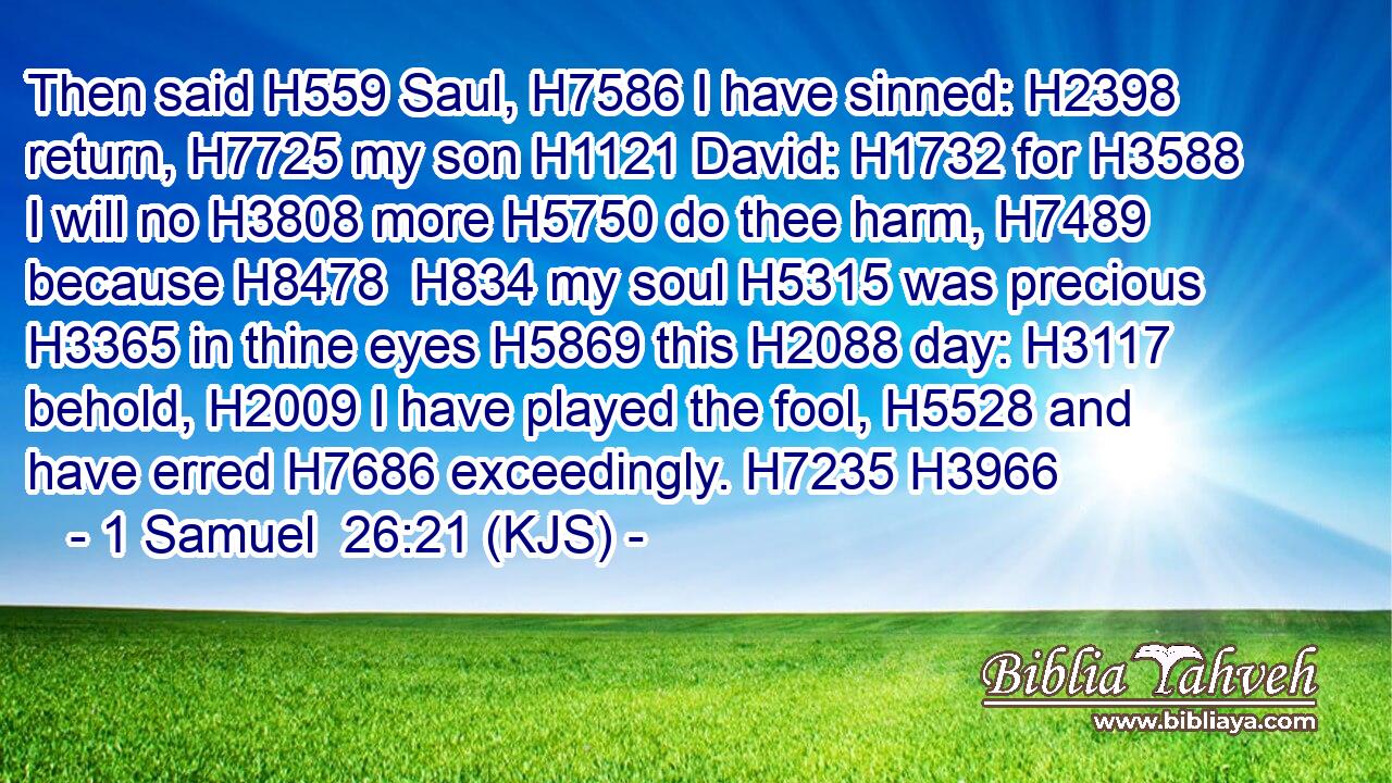 Then said H559 Saul, H7586 I have sinned: H2398 return, H7725 my son H1121 David: H1732 for H3588 I will no H3808 more H5750 do thee harm, H7489 because H8478  H834 my soul H5315 was precious H3365 in thine eyes H5869 this H2088 day: H3117 behold, H2009 I have played the fool, H5528 and have erred H7686 exceedingly. H7235 H3966