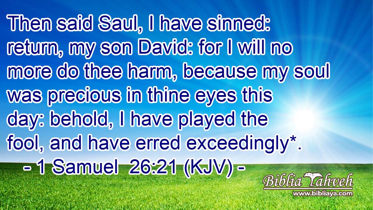 Then said Saul, I have sinned: return, my son David: for I will no more do thee harm, because my soul was precious in thine eyes this day: behold, I have played the fool, and have erred exceedingly*.