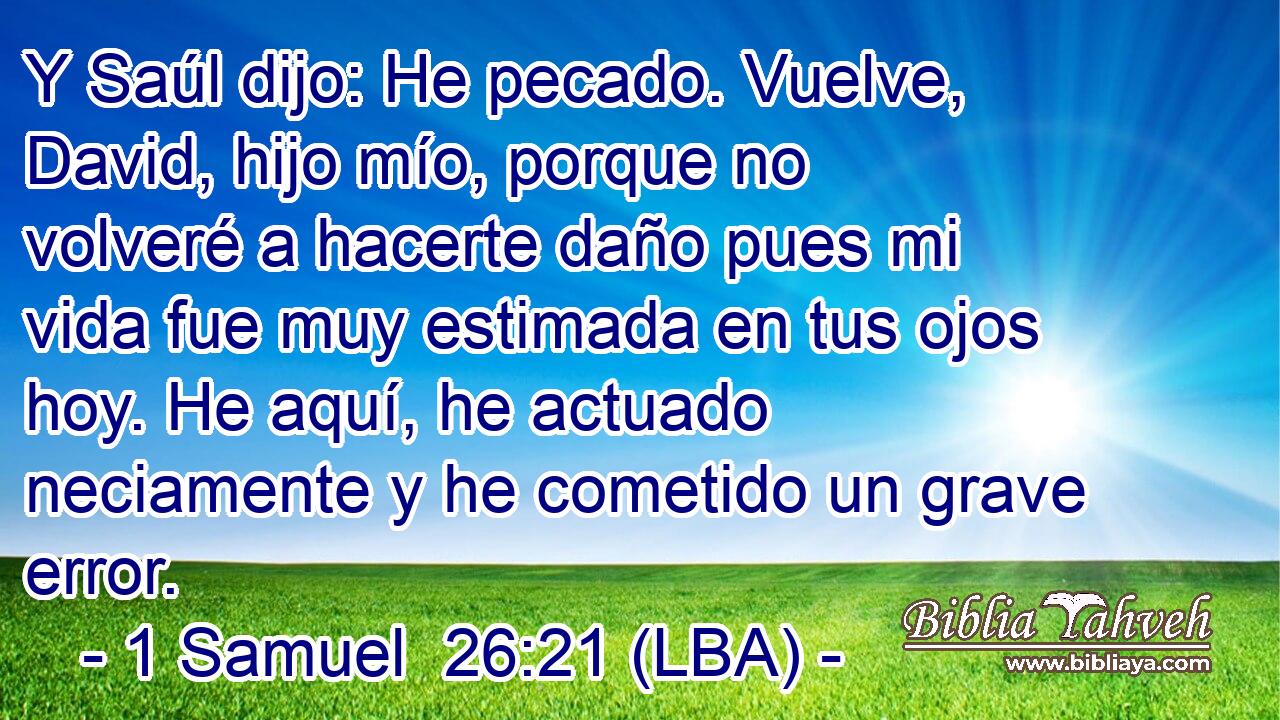 Y Saúl dijo: He pecado. Vuelve, David, hijo mío, porque no volveré a hacerte daño pues mi vida fue muy estimada en tus ojos hoy. He aquí, he actuado neciamente y he cometido un grave error.