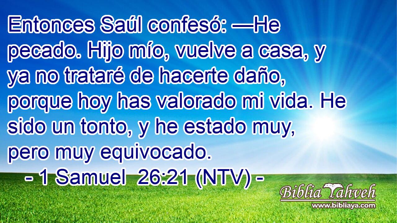 Entonces Saúl confesó: —He pecado. Hijo mío, vuelve a casa, y ya no trataré de hacerte daño, porque hoy has valorado mi vida. He sido un tonto, y he estado muy, pero muy equivocado.
