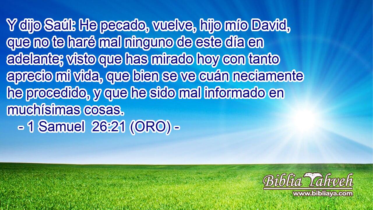  Y dijo Saúl: He pecado, vuelve, hijo mío David, que no te haré mal ninguno de este día en adelante; visto que has mirado hoy con tanto aprecio mi vida, que bien se ve cuán neciamente he procedido, y que he sido mal informado en muchísimas cosas. 
