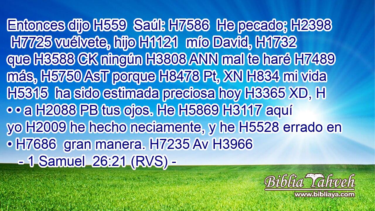 Entonces dijo H559  Saúl: H7586  He pecado; H2398  H7725 vuélvete, hijo H1121  mío David, H1732  que H3588 CK ningún H3808 ANN mal te haré H7489  más, H5750 AsT porque H8478 Pt, XN H834 mi vida H5315  ha sido estimada preciosa hoy H3365 XD, H • • a H2088 PB tus ojos. He H5869 H3117 aquí yo H2009 he hecho neciamente, y he H5528 errado en • H7686  gran manera. H7235 Av H3966 