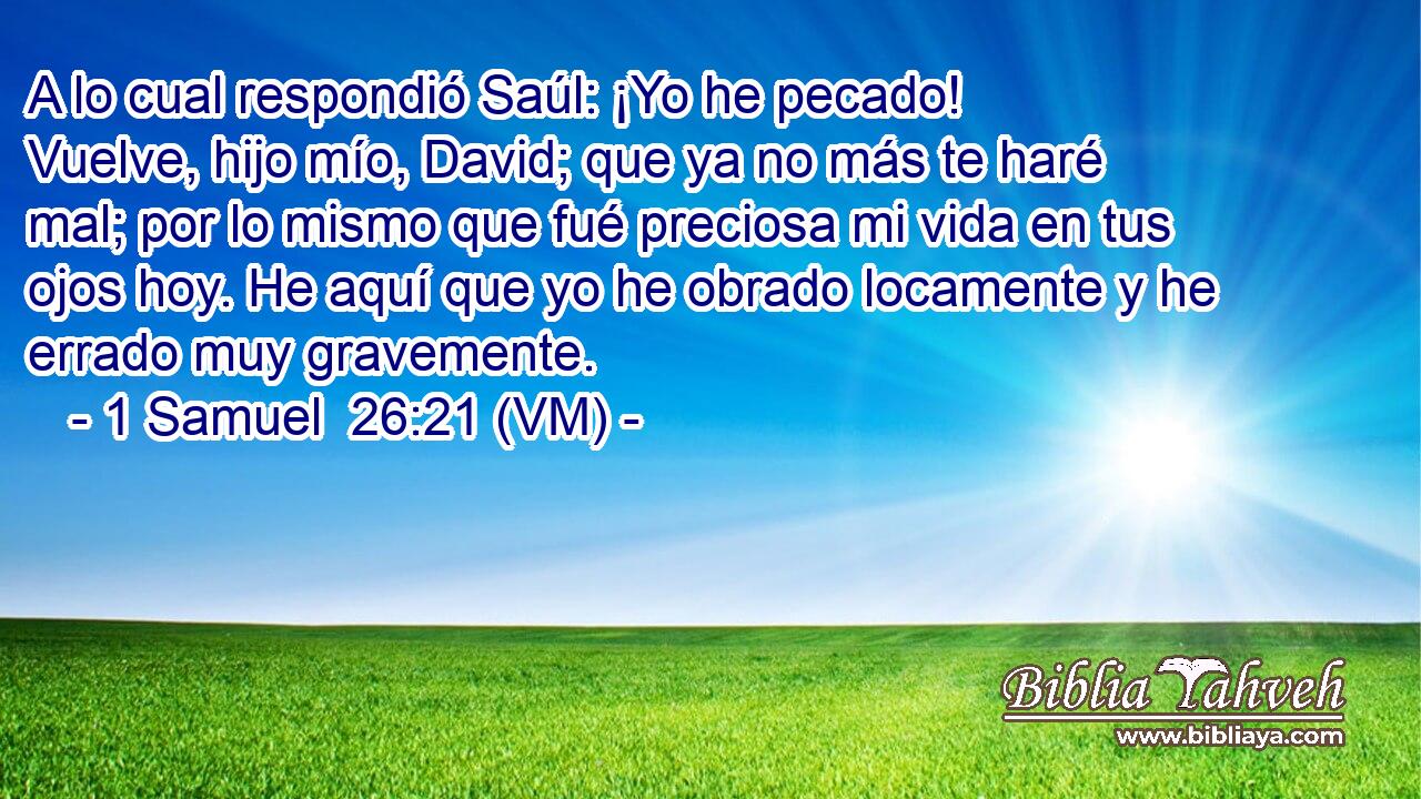  A lo cual respondió Saúl: ¡Yo he pecado! Vuelve, hijo mío, David; que ya no más te haré mal; por lo mismo que fué preciosa mi vida en tus ojos hoy. He aquí que yo he obrado locamente y he errado muy gravemente. 