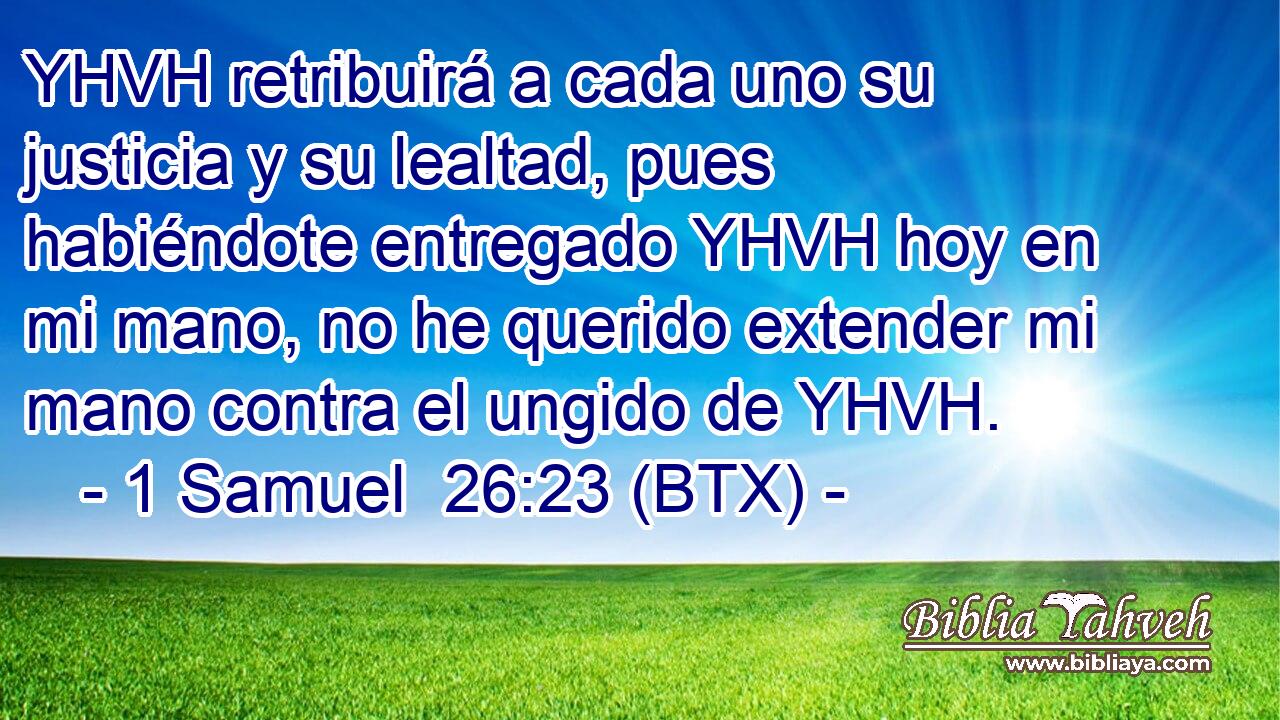 YHVH retribuirá a cada uno su justicia y su lealtad, pues habiéndote entregado YHVH hoy en mi mano, no he querido extender mi mano contra el ungido de YHVH.