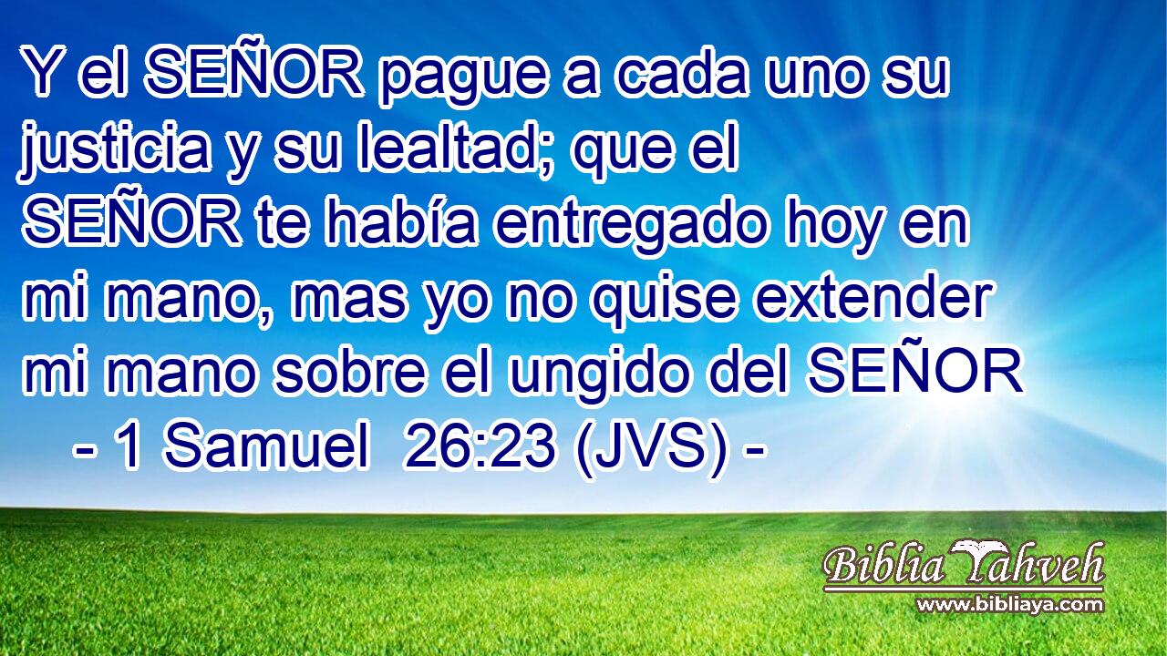 Y el SEÑOR pague a cada uno su justicia y su lealtad; que el SEÑOR te había entregado hoy en mi mano, mas yo no quise extender mi mano sobre el ungido del SEÑOR