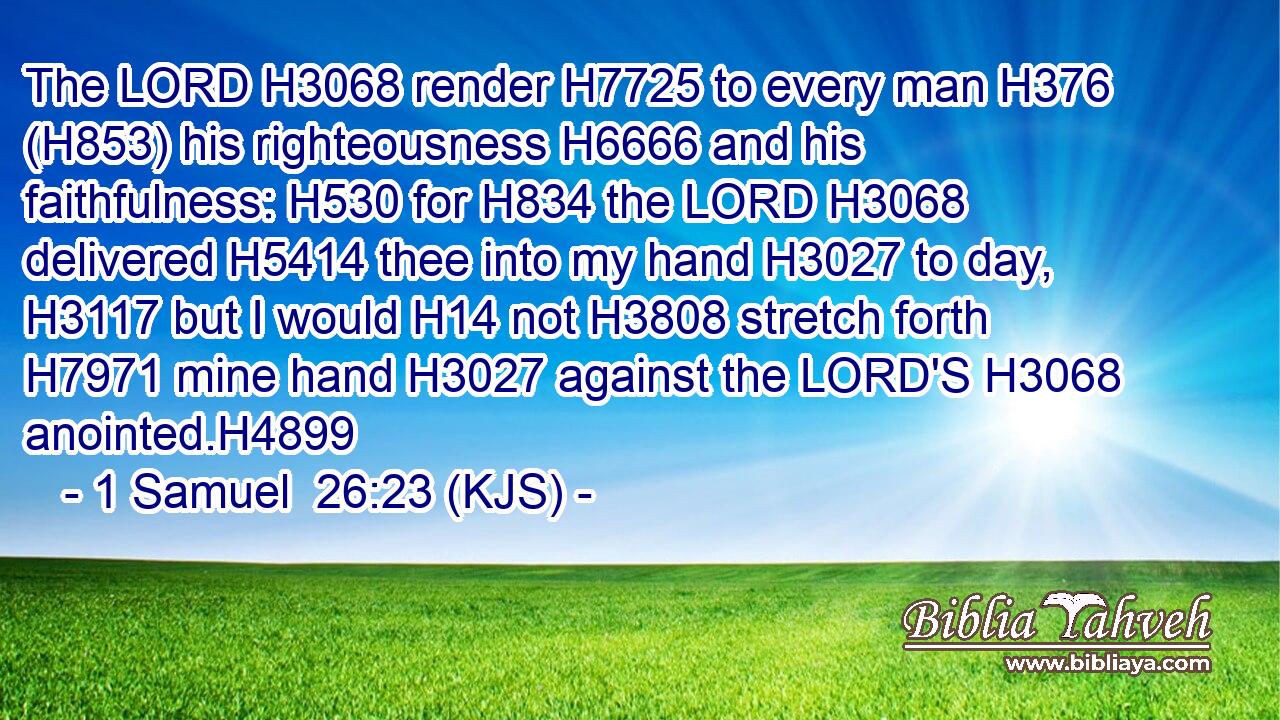 The LORD H3068 render H7725 to every man H376 (H853) his righteousness H6666 and his faithfulness: H530 for H834 the LORD H3068 delivered H5414 thee into my hand H3027 to day, H3117 but I would H14 not H3808 stretch forth H7971 mine hand H3027 against the LORD'S H3068 anointed.H4899